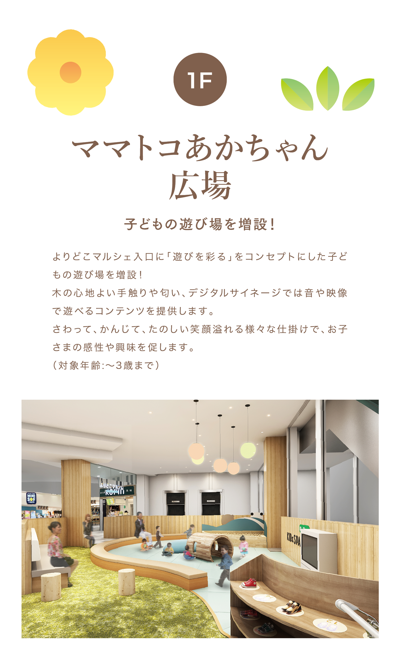 ママトコあかちゃん広場  子どもの遊び場を増設！よりどこマルシェ入口に「遊びを彩る」をコンセプトにした子どもの遊び場を増設！木の心地よい手触りや匂い、デジタルサイネージでは音や映像で遊べるコンテンツを提供します。さわって、かんじて、たのしい笑顔溢れる様々な仕掛けで、お子さまの感性や興味を促します。（対象年齢:〜3歳まで）